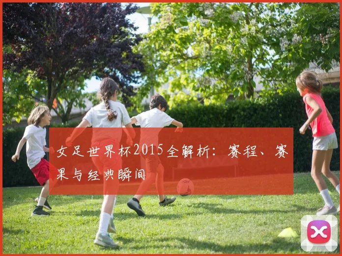 女足世界杯2015全解析：赛程、赛果与经典瞬间