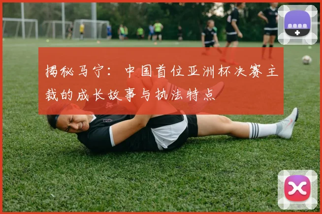 揭秘马宁：中国首位亚洲杯决赛主裁的成长故事与执法特点