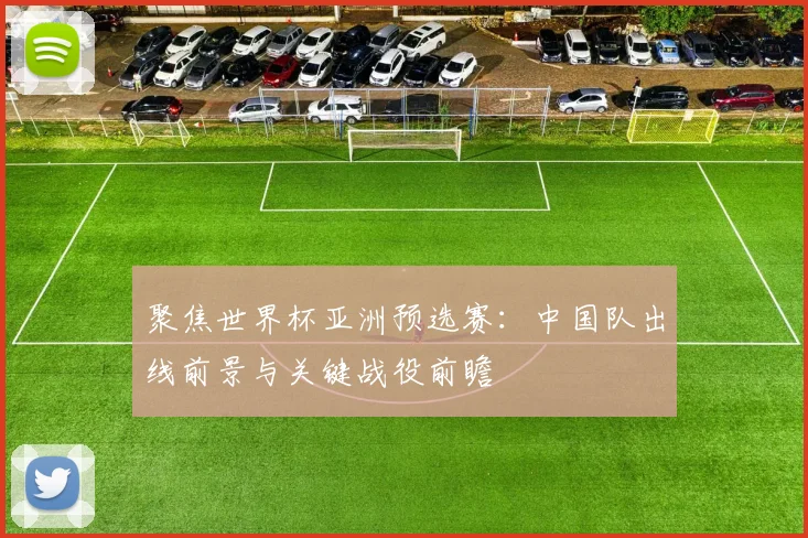 聚焦世界杯亚洲预选赛：中国队出线前景与关键战役前瞻