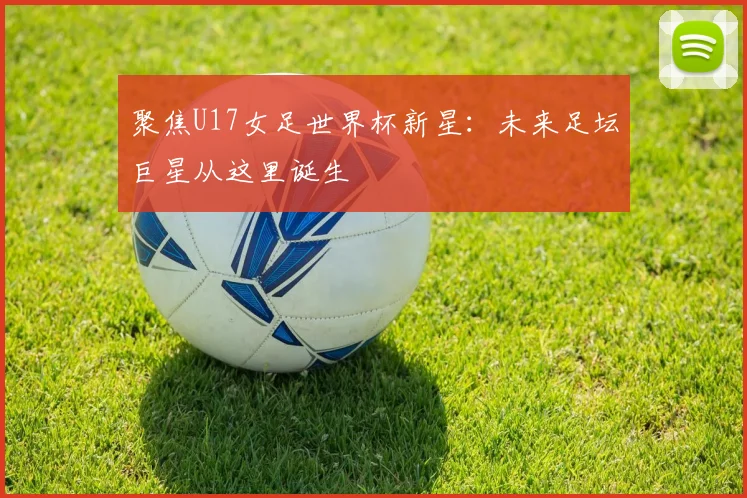 聚焦U17女足世界杯新星：未来足坛巨星从这里诞生