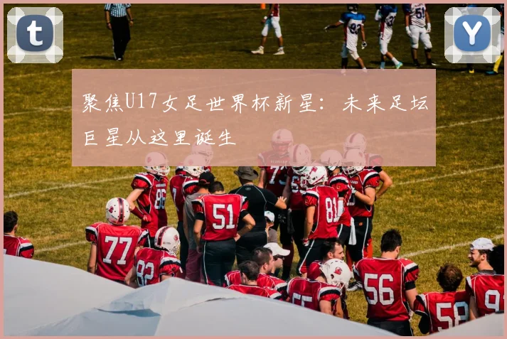 聚焦U17女足世界杯新星：未来足坛巨星从这里诞生