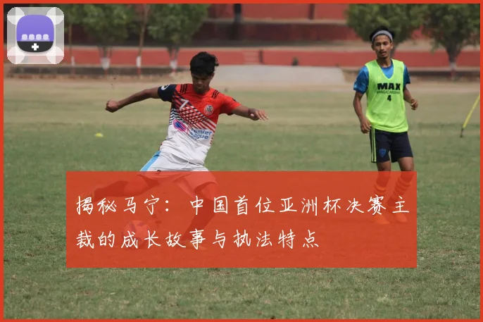 揭秘马宁：中国首位亚洲杯决赛主裁的成长故事与执法特点