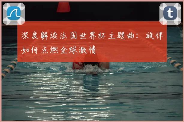 深度解读法国世界杯主题曲：旋律如何点燃全球激情
